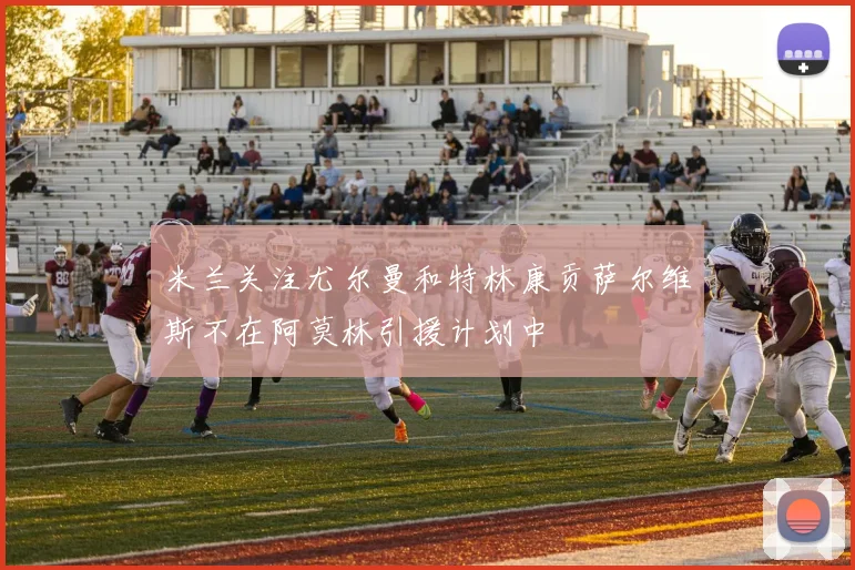 米兰关注尤尔曼和特林康贡萨尔维斯不在阿莫林引援计划中